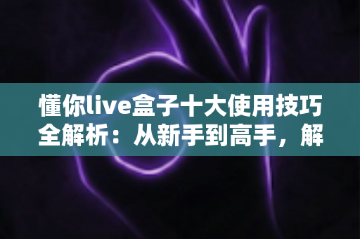 懂你live盒子十大使用技巧全解析：从新手到高手，解锁直播盒子全部潜能