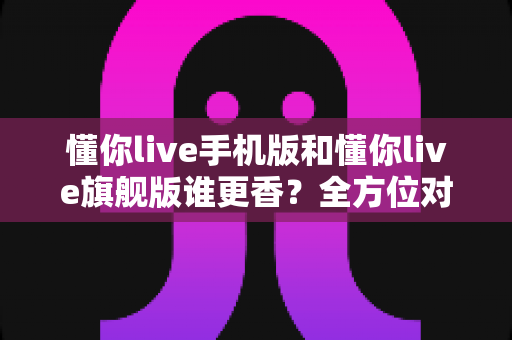 懂你live手机版和懂你live旗舰版谁更香？全方位对比帮你选出最适合自己的那一款