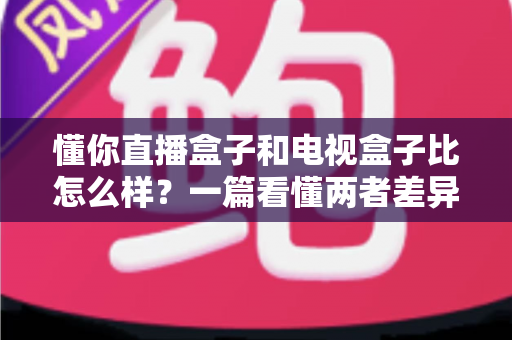 懂你直播盒子和电视盒子比怎么样?一篇看懂两者差异的深度选购指南 懂你直播盒子和电视盒子比怎么样?一篇看懂两者差异的深度选购指南