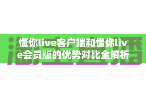 懂你live客户端和懂你live会员版的优势对比全解析:功能、画质、权益与性价比一文看懂 懂你live客户端和懂你live会员版的优势对比全解析:功能、画质、权益与性价比一文看懂