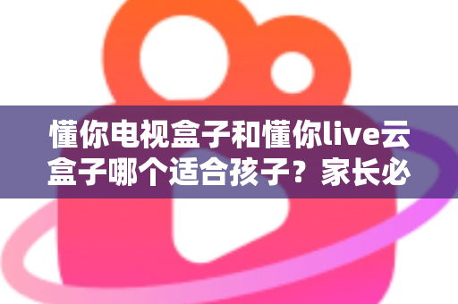 懂你电视盒子和懂你live云盒子哪个适合孩子？家长必读的选购对比全指南