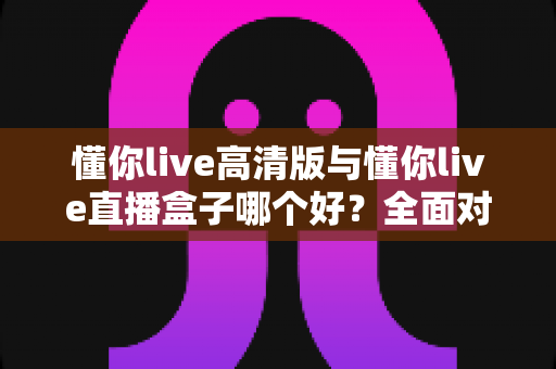 懂你live高清版与懂你live直播盒子哪个好?全面对比解析助你轻松选购不踩坑 懂你live高清版与懂你live直播盒子哪个好?全面对比解析助你轻松选购不踩坑