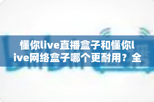 懂你live直播盒子和懂你live网络盒子哪个更耐用?全方位深度对比帮你选对不踩坑 懂你live直播盒子和懂你live网络盒子哪个更耐用?全方位深度对比帮你选对不踩坑