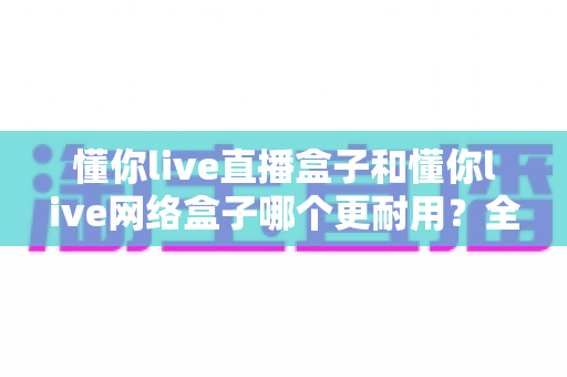 懂你live直播盒子和懂你live网络盒子哪个更耐用?全方位深度对比帮你选对不踩坑 懂你live直播盒子和懂你live网络盒子哪个更耐用?全方位深度对比帮你选对不踩坑