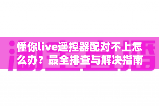 懂你live遥控器配对不上怎么办？最全排查与解决指南一次讲清