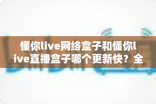 懂你live网络盒子和懂你live直播盒子哪个更新快?全面解析两大版本的更新速度与选择指南 懂你live网络盒子和懂你live直播盒子哪个更新快?全面解析两大版本的更新速度与选择指南
