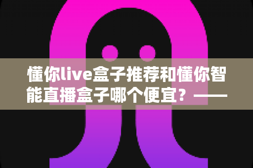 懂你live盒子推荐和懂你智能直播盒子哪个便宜？——全网最全价格对比与选购指南
