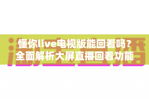 懂你live电视版能回看吗？全面解析大屏直播回看功能与使用指南