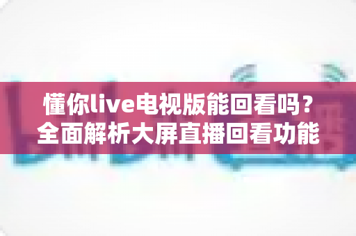 懂你live电视版能回看吗？全面解析大屏直播回看功能与使用指南