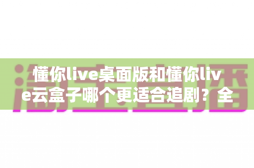 懂你live桌面版和懂你live云盒子哪个更适合追剧?全面对比帮你找到最佳追剧神器 懂你live桌面版和懂你live云盒子哪个更适合追剧?全面对比帮你找到最佳追剧神器
