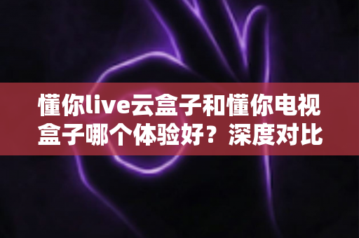 懂你live云盒子和懂你电视盒子哪个体验好？深度对比评测帮你选对不踩坑