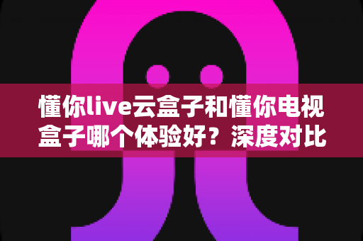 懂你live云盒子和懂你电视盒子哪个体验好？深度对比评测帮你选对不踩坑