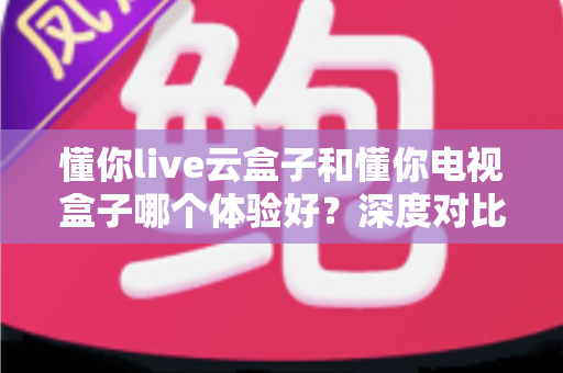 懂你live云盒子和懂你电视盒子哪个体验好？深度对比评测帮你选对不踩坑