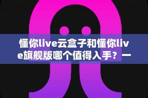 懂你live云盒子和懂你live旗舰版哪个值得入手?一篇讲透的选购对比指南 懂你live云盒子和懂你live旗舰版哪个值得入手?一篇讲透的选购对比指南