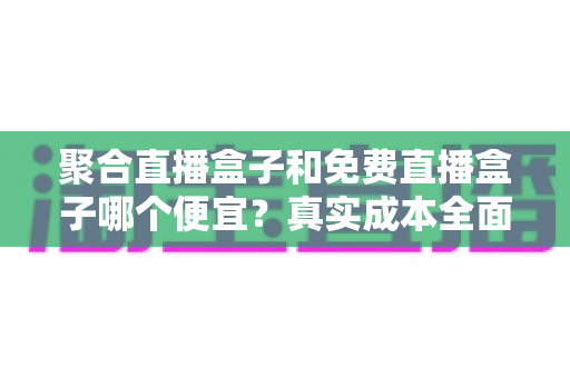聚合直播盒子和免费直播盒子哪个便宜？真实成本全面对比与选购指南