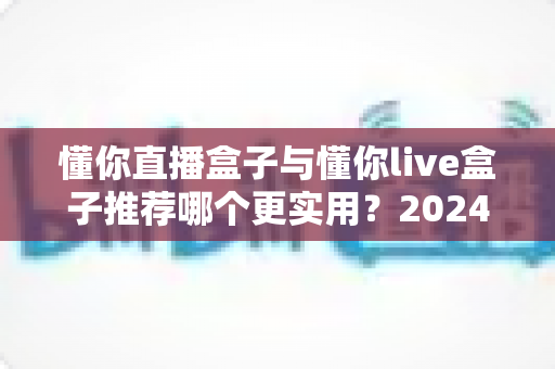 懂你直播盒子与懂你live盒子推荐哪个更实用？2024全新深度对比评测，帮你选对不花冤枉钱