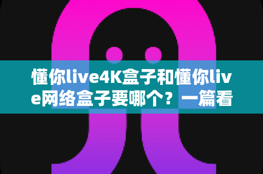 懂你live4K盒子和懂你live网络盒子要哪个?一篇看懂差异与选购指南的实用攻略 懂你live4K盒子和懂你live网络盒子要哪个?一篇看懂差异与选购指南的实用攻略