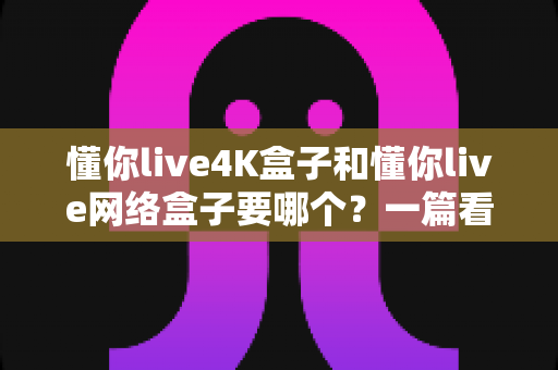 懂你live4K盒子和懂你live网络盒子要哪个?一篇看懂差异与选购指南的实用攻略 懂你live4K盒子和懂你live网络盒子要哪个?一篇看懂差异与选购指南的实用攻略