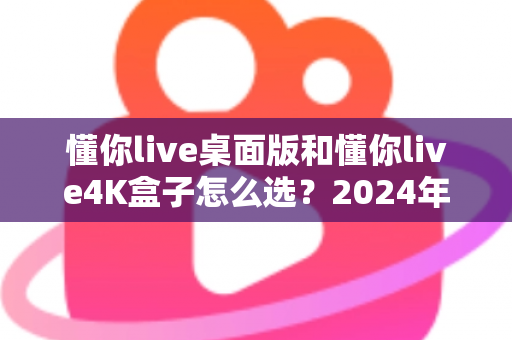 懂你live桌面版和懂你live4K盒子怎么选?2024年最全选购指南帮你轻松决策 懂你live桌面版和懂你live4K盒子怎么选?2024年最全选购指南帮你轻松决策