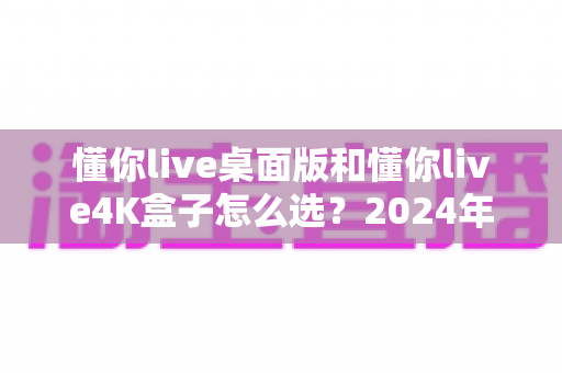 懂你live桌面版和懂你live4K盒子怎么选?2024年最全选购指南帮你轻松决策 懂你live桌面版和懂你live4K盒子怎么选?2024年最全选购指南帮你轻松决策