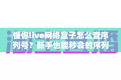 懂你live网络盒子怎么查序列号？新手也能秒会的序列号查询全攻略