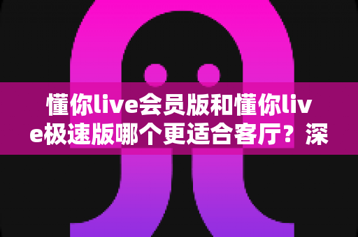 懂你live会员版和懂你live极速版哪个更适合客厅？深度对比解析与选购全指南