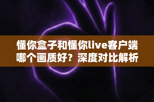 懂你盒子和懂你live客户端哪个画质好?深度对比解析与选购观看指南 懂你盒子和懂你live客户端哪个画质好?深度对比解析与选购观看指南