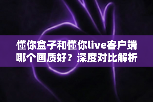懂你盒子和懂你live客户端哪个画质好?深度对比解析与选购观看指南 懂你盒子和懂你live客户端哪个画质好?深度对比解析与选购观看指南