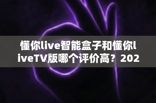 懂你live智能盒子和懂你liveTV版哪个评价高?2025最新口碑对比与选购指南全解析 懂你live智能盒子和懂你liveTV版哪个评价高?2025最新口碑对比与选购指南全解析
