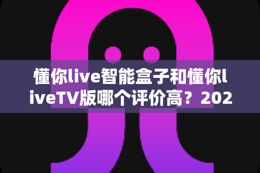 懂你live智能盒子和懂你liveTV版哪个评价高?2025最新口碑对比与选购指南全解析 懂你live智能盒子和懂你liveTV版哪个评价高?2025最新口碑对比与选购指南全解析