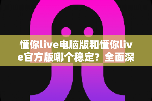 懂你live电脑版和懂你live官方版哪个稳定?全面深度对比解析与选择指南 懂你live电脑版和懂你live官方版哪个稳定?全面深度对比解析与选择指南