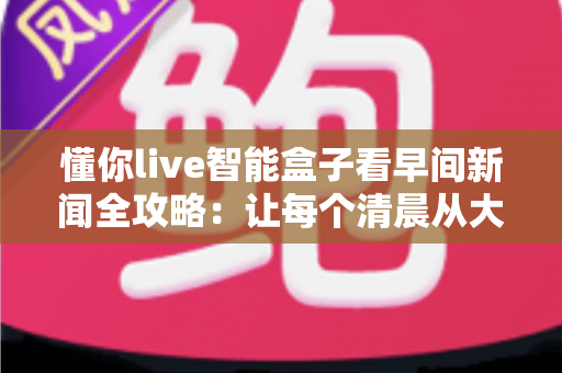 懂你live智能盒子看早间新闻全攻略：让每个清晨从大屏资讯开始，开启高效活力新一天