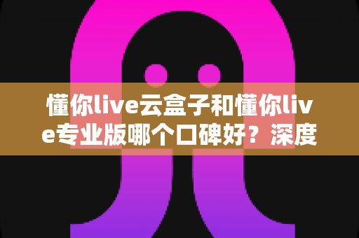 懂你live云盒子和懂你live专业版哪个口碑好?深度对比解析帮你选对直播神器 懂你live云盒子和懂你live专业版哪个口碑好?深度对比解析帮你选对直播神器
