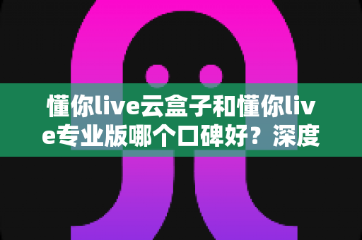 懂你live云盒子和懂你live专业版哪个口碑好?深度对比解析帮你选对直播神器 懂你live云盒子和懂你live专业版哪个口碑好?深度对比解析帮你选对直播神器