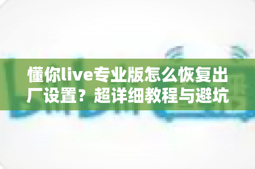 懂你live专业版怎么恢复出厂设置？超详细教程与避坑指南一次讲清