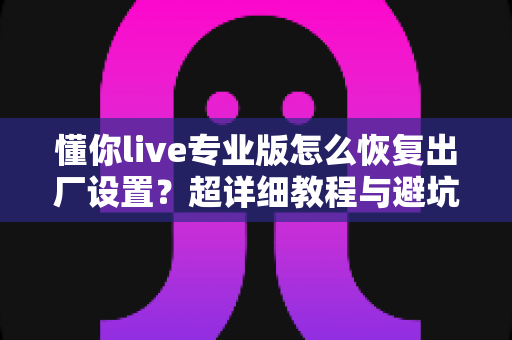 懂你live专业版怎么恢复出厂设置？超详细教程与避坑指南一次讲清