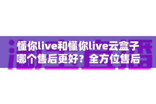 懂你live和懂你live云盒子哪个售后更好?全方位售后对比分析与选购避坑指南 懂你live和懂你live云盒子哪个售后更好?全方位售后对比分析与选购避坑指南