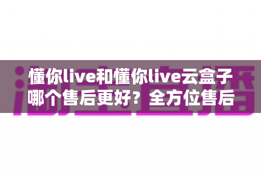 懂你live和懂你live云盒子哪个售后更好?全方位售后对比分析与选购避坑指南 懂你live和懂你live云盒子哪个售后更好?全方位售后对比分析与选购避坑指南