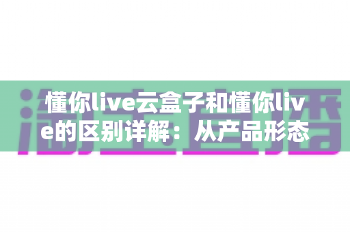 懂你live云盒子和懂你live的区别详解:从产品形态到选购指南的全面对比 懂你live云盒子和懂你live的区别详解:从产品形态到选购指南的全面对比