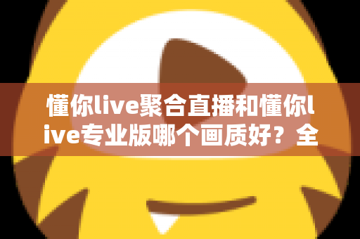 懂你live聚合直播和懂你live专业版哪个画质好?全面解析两大版本画质差异与选购指南 懂你live聚合直播和懂你live专业版哪个画质好?全面解析两大版本画质差异与选购指南