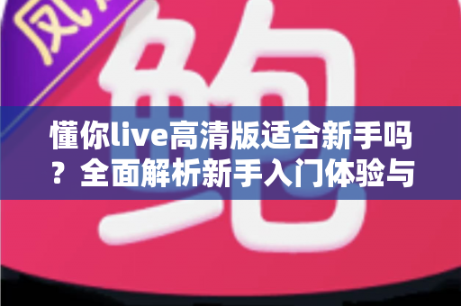 懂你live高清版适合新手吗?全面解析新手入门体验与使用指南 懂你live高清版适合新手吗?全面解析新手入门体验与使用指南