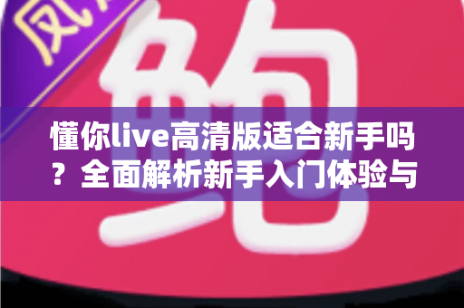 懂你live高清版适合新手吗?全面解析新手入门体验与使用指南 懂你live高清版适合新手吗?全面解析新手入门体验与使用指南