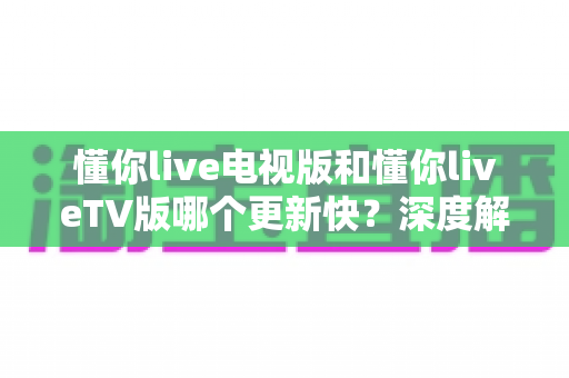 懂你live电视版和懂你liveTV版哪个更新快？深度解析版本差异、更新速度与最佳获取渠道指南