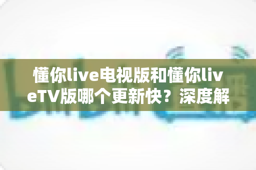 懂你live电视版和懂你liveTV版哪个更新快？深度解析版本差异、更新速度与最佳获取渠道指南