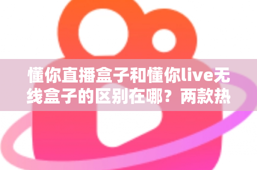 懂你直播盒子和懂你live无线盒子的区别在哪?两款热门直播设备深度对比与选购指南 懂你直播盒子和懂你live无线盒子的区别在哪?两款热门直播设备深度对比与选购指南