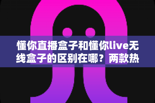 懂你直播盒子和懂你live无线盒子的区别在哪?两款热门直播设备深度对比与选购指南 懂你直播盒子和懂你live无线盒子的区别在哪?两款热门直播设备深度对比与选购指南