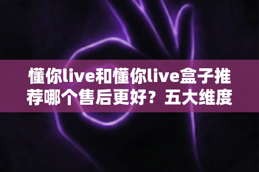 懂你live和懂你live盒子推荐哪个售后更好？五大维度售后对比全解析，帮你选得放心用得安心