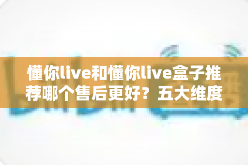 懂你live和懂你live盒子推荐哪个售后更好？五大维度售后对比全解析，帮你选得放心用得安心