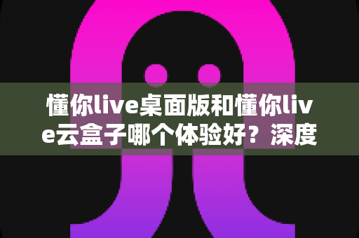 懂你live桌面版和懂你live云盒子哪个体验好?深度对比评测帮你选对直播工具 懂你live桌面版和懂你live云盒子哪个体验好?深度对比评测帮你选对直播工具