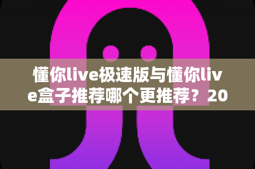 懂你live极速版与懂你live盒子推荐哪个更推荐？2025最新选购指南全面解析